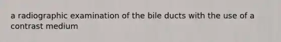 a radiographic examination of the bile ducts with the use of a contrast medium