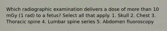 Which radiographic examination delivers a dose of more than 10 mGy (1 rad) to a fetus? Select all that apply. 1. Skull 2. Chest 3. Thoracic spine 4. Lumbar spine series 5. Abdomen fluoroscopy