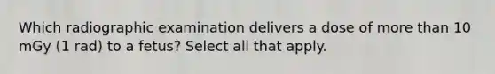 Which radiographic examination delivers a dose of more than 10 mGy (1 rad) to a fetus? Select all that apply.