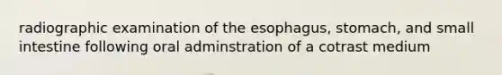 radiographic examination of the esophagus, stomach, and small intestine following oral adminstration of a cotrast medium