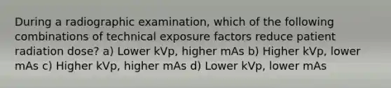 During a radiographic examination, which of the following combinations of technical exposure factors reduce patient radiation dose? a) Lower kVp, higher mAs b) Higher kVp, lower mAs c) Higher kVp, higher mAs d) Lower kVp, lower mAs