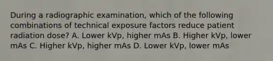 During a radiographic examination, which of the following combinations of technical exposure factors reduce patient radiation dose? A. Lower kVp, higher mAs B. Higher kVp, lower mAs C. Higher kVp, higher mAs D. Lower kVp, lower mAs