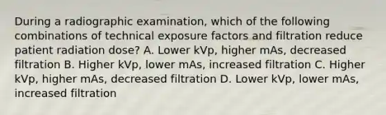 During a radiographic examination, which of the following combinations of technical exposure factors and filtration reduce patient radiation dose? A. Lower kVp, higher mAs, decreased filtration B. Higher kVp, lower mAs, increased filtration C. Higher kVp, higher mAs, decreased filtration D. Lower kVp, lower mAs, increased filtration