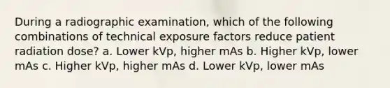 During a radiographic examination, which of the following combinations of technical exposure factors reduce patient radiation dose? a. Lower kVp, higher mAs b. Higher kVp, lower mAs c. Higher kVp, higher mAs d. Lower kVp, lower mAs