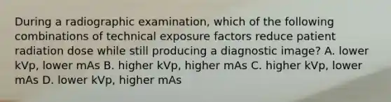 During a radiographic examination, which of the following combinations of technical exposure factors reduce patient radiation dose while still producing a diagnostic image? A. lower kVp, lower mAs B. higher kVp, higher mAs C. higher kVp, lower mAs D. lower kVp, higher mAs