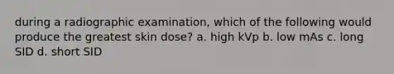 during a radiographic examination, which of the following would produce the greatest skin dose? a. high kVp b. low mAs c. long SID d. short SID