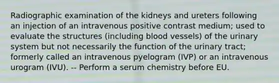 Radiographic examination of the kidneys and ureters following an injection of an intravenous positive contrast medium; used to evaluate the structures (including blood vessels) of the urinary system but not necessarily the function of the urinary tract; formerly called an intravenous pyelogram (IVP) or an intravenous urogram (IVU). -- Perform a serum chemistry before EU.