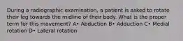 During a radiographic examination, a patient is asked to rotate their leg towards the midline of their body. What is the proper term for this movement? A• Abduction B• Adduction C• Medial rotation D• Lateral rotation