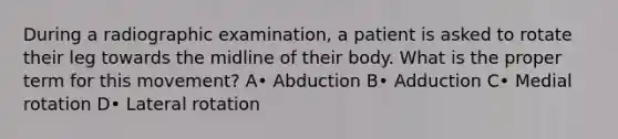 During a radiographic examination, a patient is asked to rotate their leg towards the midline of their body. What is the proper term for this movement? A• Abduction B• Adduction C• Medial rotation D• Lateral rotation