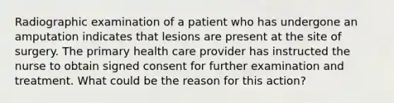 Radiographic examination of a patient who has undergone an amputation indicates that lesions are present at the site of surgery. The primary health care provider has instructed the nurse to obtain signed consent for further examination and treatment. What could be the reason for this action?