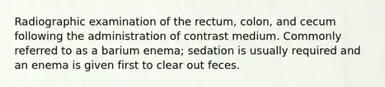 Radiographic examination of the rectum, colon, and cecum following the administration of contrast medium. Commonly referred to as a barium enema; sedation is usually required and an enema is given first to clear out feces.