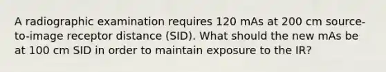 A radiographic examination requires 120 mAs at 200 cm source-to-image receptor distance (SID). What should the new mAs be at 100 cm SID in order to maintain exposure to the IR?