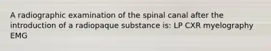 A radiographic examination of the spinal canal after the introduction of a radiopaque substance is: LP CXR myelography EMG