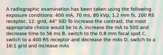 A radiographic examination has been taken using the following exposure conditions: 400 mA, 70 ms, 80 kVp, 1,2 mm fs, 200 RS receptor, 12: grid, 44" SID To increase the contrast, the most appropriate choice would be to A. increase the mA to 500 and decrease time to 56 ms B. switch to the 0.8 mm focal spot C. switch to a 400 RS receptor and decrease the mAs D. switch to a 16:1 grid and increase mAs