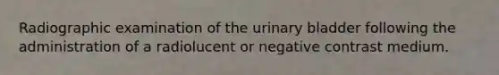 Radiographic examination of the urinary bladder following the administration of a radiolucent or negative contrast medium.