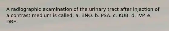 A radiographic examination of the urinary tract after injection of a contrast medium is called: a. BNO. b. PSA. c. KUB. d. IVP. e. DRE.