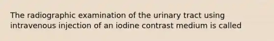 The radiographic examination of the urinary tract using intravenous injection of an iodine contrast medium is called