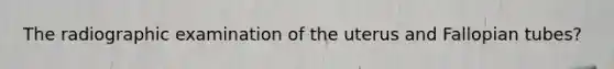 The radiographic examination of the uterus and Fallopian tubes?