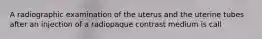A radiographic examination of the uterus and the uterine tubes after an injection of a radiopaque contrast medium is call