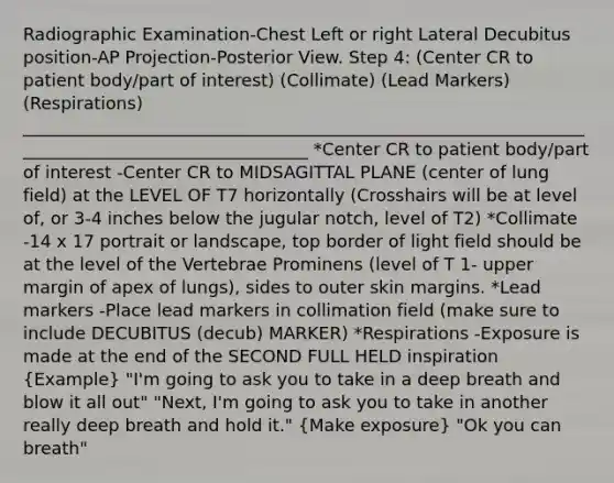 Radiographic Examination-Chest Left or right Lateral Decubitus position-AP Projection-Posterior View. Step 4: (Center CR to patient body/part of interest) (Collimate) (Lead Markers) (Respirations) __________________________________________________________________________________________________ *Center CR to patient body/part of interest -Center CR to MIDSAGITTAL PLANE (center of lung field) at the LEVEL OF T7 horizontally (Crosshairs will be at level of, or 3-4 inches below the jugular notch, level of T2) *Collimate -14 x 17 portrait or landscape, top border of light field should be at the level of the Vertebrae Prominens (level of T 1- upper margin of apex of lungs), sides to outer skin margins. *Lead markers -Place lead markers in collimation field (make sure to include DECUBITUS (decub) MARKER) *Respirations -Exposure is made at the end of the SECOND FULL HELD inspiration (Example) "I'm going to ask you to take in a deep breath and blow it all out" "Next, I'm going to ask you to take in another really deep breath and hold it." (Make exposure) "Ok you can breath"