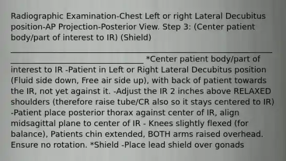 Radiographic Examination-Chest Left or right Lateral Decubitus position-AP Projection-Posterior View. Step 3: (Center patient body/part of interest to IR) (Shield) __________________________________________________________________________________________________ *Center patient body/part of interest to IR -Patient in Left or Right Lateral Decubitus position (Fluid side down, Free air side up), with back of patient towards the IR, not yet against it. -Adjust the IR 2 inches above RELAXED shoulders (therefore raise tube/CR also so it stays centered to IR) -Patient place posterior thorax against center of IR, align midsagittal plane to center of IR - Knees slightly flexed (for balance), Patients chin extended, BOTH arms raised overhead. Ensure no rotation. *Shield -Place lead shield over gonads