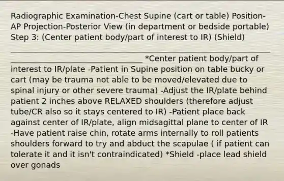 Radiographic Examination-Chest Supine (cart or table) Position-AP Projection-Posterior View (in department or bedside portable) Step 3: (Center patient body/part of interest to IR) (Shield) __________________________________________________________________________________________________ *Center patient body/part of interest to IR/plate -Patient in Supine position on table bucky or cart (may be trauma not able to be moved/elevated due to spinal injury or other severe trauma) -Adjust the IR/plate behind patient 2 inches above RELAXED shoulders (therefore adjust tube/CR also so it stays centered to IR) -Patient place back against center of IR/plate, align midsagittal plane to center of IR -Have patient raise chin, rotate arms internally to roll patients shoulders forward to try and abduct the scapulae ( if patient can tolerate it and it isn't contraindicated) *Shield -place lead shield over gonads