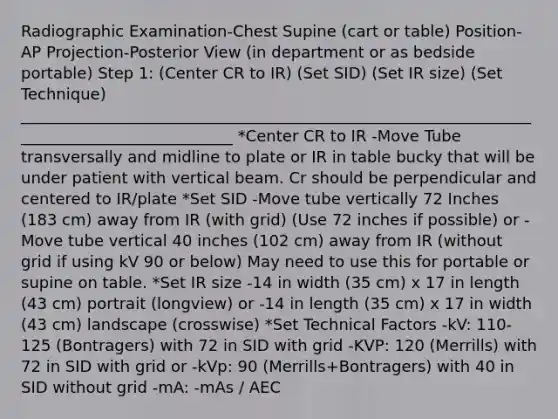 Radiographic Examination-Chest Supine (cart or table) Position-AP Projection-Posterior View (in department or as bedside portable) Step 1: (Center CR to IR) (Set SID) (Set IR size) (Set Technique) ____________________________________________________________________________________________ *Center CR to IR -Move Tube transversally and midline to plate or IR in table bucky that will be under patient with vertical beam. Cr should be perpendicular and centered to IR/plate *Set SID -Move tube vertically 72 Inches (183 cm) away from IR (with grid) (Use 72 inches if possible) or -Move tube vertical 40 inches (102 cm) away from IR (without grid if using kV 90 or below) May need to use this for portable or supine on table. *Set IR size -14 in width (35 cm) x 17 in length (43 cm) portrait (longview) or -14 in length (35 cm) x 17 in width (43 cm) landscape (crosswise) *Set Technical Factors -kV: 110-125 (Bontragers) with 72 in SID with grid -KVP: 120 (Merrills) with 72 in SID with grid or -kVp: 90 (Merrills+Bontragers) with 40 in SID without grid -mA: -mAs / AEC