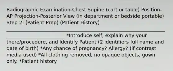 Radiographic Examination-Chest Supine (cart or table) Position-AP Projection-Posterior View (in department or bedside portable) Step 2: (Patient Prep) (Patient History) _________________________________________________________________________________________ *Introduce self, explain why your there/procedure, and Identify Patient (2 identifiers full name and date of birth) *Any chance of pregnancy? Allergy? (if contrast media used) *All clothing removed, no opaque objects, gown only. *Patient history