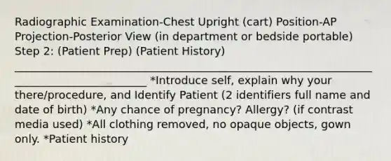 Radiographic Examination-Chest Upright (cart) Position-AP Projection-Posterior View (in department or bedside portable) Step 2: (Patient Prep) (Patient History) _________________________________________________________________________________________ *Introduce self, explain why your there/procedure, and Identify Patient (2 identifiers full name and date of birth) *Any chance of pregnancy? Allergy? (if contrast media used) *All clothing removed, no opaque objects, gown only. *Patient history