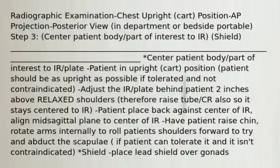 Radiographic Examination-Chest Upright (cart) Position-AP Projection-Posterior View (in department or bedside portable) Step 3: (Center patient body/part of interest to IR) (Shield) __________________________________________________________________________________________________ *Center patient body/part of interest to IR/plate -Patient in upright (cart) position (patient should be as upright as possible if tolerated and not contraindicated) -Adjust the IR/plate behind patient 2 inches above RELAXED shoulders (therefore raise tube/CR also so it stays centered to IR) -Patient place back against center of IR, align midsagittal plane to center of IR -Have patient raise chin, rotate arms internally to roll patients shoulders forward to try and abduct the scapulae ( if patient can tolerate it and it isn't contraindicated) *Shield -place lead shield over gonads