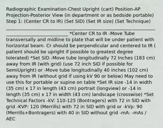 Radiographic Examination-Chest Upright (cart) Position-AP Projection-Posterior View (in department or as bedside portable) Step 1: (Center CR to IR) (Set SID) (Set IR size) (Set Technique) ____________________________________________________________________________________________ *Center CR to IR -Move Tube transversally and midline to plate that will be under patient with horizontal beam. Cr should be perpendicular and centered to IR ( patient should be upright if possible to greatest degree tolerated) *Set SID -Move tube longitudinally 72 Inches (183 cm) away from IR (with grid) (use 72 inch SID if possible for SemiUpright) or -Move tube longitudinally 40 inches (102 cm) away from IR (without grid if using kV 90 or below) May need to use this for portable or supine on table *Set IR size -14 in width (35 cm) x 17 in length (43 cm) portrait (longview) or -14 in length (35 cm) x 17 in width (43 cm) landscape (crosswise) *Set Technical Factors -kV: 110-125 (Bontragers) with 72 in SID with grid -KVP: 120 (Merrills) with 72 in SID with grid or -kVp: 90 (Merrills+Bontragers) with 40 in SID without grid -mA: -mAs / AEC