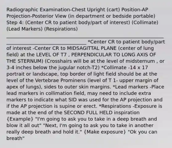 Radiographic Examination-Chest Upright (cart) Position-AP Projection-Posterior View (in department or bedside portable) Step 4: (Center CR to patient body/part of interest) (Collimate) (Lead Markers) (Respirations) __________________________________________________________________________________________________ *Center CR to patient body/part of interest -Center CR to MIDSAGITTAL PLANE (center of lung field) at the LEVEL OF T7 , PERPENDICULAR TO LONG AXIS OF THE STERNUM) (Crosshairs will be at the level of midsternum , or 3-4 inches below the jugular notch-T2) *Collimate -14 x 17 portrait or landscape, top border of light field should be at the level of the Vertebrae Prominens (level of T 1- upper margin of apex of lungs), sides to outer skin margins. *Lead markers -Place lead markers in collimation field, may need to include extra markers to indicate what SID was used for the AP projection and if the AP projection is supine or erect. *Respirations -Exposure is made at the end of the SECOND FULL HELD inspiration (Example) "I'm going to ask you to take in a deep breath and blow it all out" "Next, I'm going to ask you to take in another really deep breath and hold it." (Make exposure) "Ok you can breath"