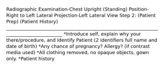 Radiographic Examination-Chest Upright (Standing) Position-Right to Left Lateral Projection-Left Lateral View Step 2: (Patient Prep) (Patient History) _________________________________________________________________________________________ *Introduce self, explain why your there/procedure, and Identify Patient (2 identifiers full name and date of birth) *Any chance of pregnancy? Allergy? (if contrast media used) *All clothing removed, no opaque objects, gown only. *Patient history