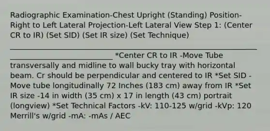 Radiographic Examination-Chest Upright (Standing) Position-Right to Left Lateral Projection-Left Lateral View Step 1: (Center CR to IR) (Set SID) (Set IR size) (Set Technique) ____________________________________________________________________________________________ *Center CR to IR -Move Tube transversally and midline to wall bucky tray with horizontal beam. Cr should be perpendicular and centered to IR *Set SID -Move tube longitudinally 72 Inches (183 cm) away from IR *Set IR size -14 in width (35 cm) x 17 in length (43 cm) portrait (longview) *Set Technical Factors -kV: 110-125 w/grid -kVp: 120 Merrill's w/grid -mA: -mAs / AEC