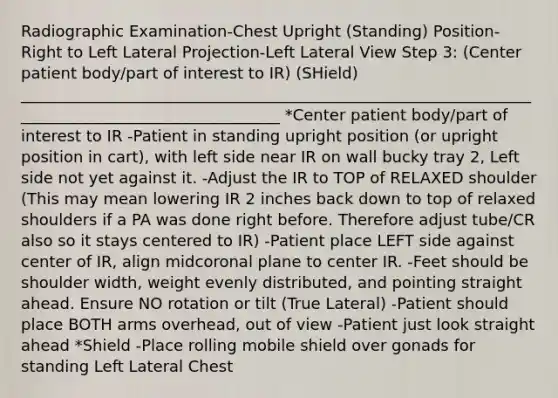 Radiographic Examination-Chest Upright (Standing) Position-Right to Left Lateral Projection-Left Lateral View Step 3: (Center patient body/part of interest to IR) (SHield) __________________________________________________________________________________________________ *Center patient body/part of interest to IR -Patient in standing upright position (or upright position in cart), with left side near IR on wall bucky tray 2, Left side not yet against it. -Adjust the IR to TOP of RELAXED shoulder (This may mean lowering IR 2 inches back down to top of relaxed shoulders if a PA was done right before. Therefore adjust tube/CR also so it stays centered to IR) -Patient place LEFT side against center of IR, align midcoronal plane to center IR. -Feet should be shoulder width, weight evenly distributed, and pointing straight ahead. Ensure NO rotation or tilt (True Lateral) -Patient should place BOTH arms overhead, out of view -Patient just look straight ahead *Shield -Place rolling mobile shield over gonads for standing Left Lateral Chest