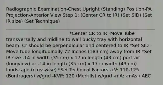 Radiographic Examination-Chest Upright (Standing) Position-PA Projection-Anterior View Step 1: (Center CR to IR) (Set SID) (Set IR size) (Set Technique) ____________________________________________________________________________________________ *Center CR to IR -Move Tube transversally and midline to wall bucky tray with horizontal beam. Cr should be perpendicular and centered to IR *Set SID -Move tube longitudinally 72 Inches (183 cm) away from IR *Set IR size -14 in width (35 cm) x 17 in length (43 cm) portrait (longview) or -14 in length (35 cm) x 17 in width (43 cm) landscape (crosswise) *Set Technical Factors -kV: 110-125 (Bontragers) w/grid -KVP: 120 (Merrills) w/grid -mA: -mAs / AEC