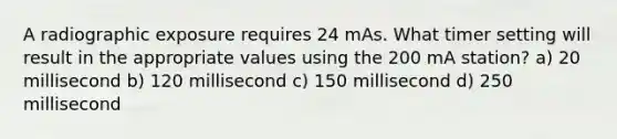 A radiographic exposure requires 24 mAs. What timer setting will result in the appropriate values using the 200 mA station? a) 20 millisecond b) 120 millisecond c) 150 millisecond d) 250 millisecond