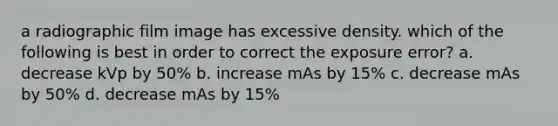 a radiographic film image has excessive density. which of the following is best in order to correct the exposure error? a. decrease kVp by 50% b. increase mAs by 15% c. decrease mAs by 50% d. decrease mAs by 15%