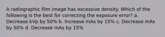 A radiographic film image has excessive density. Which of the following is the best for correcting the exposure error? a. Decrease kVp by 50% b. Increase mAs by 15% c. Decrease mAs by 50% d. Decrease mAs by 15%