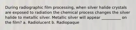 During radiographic film processing, when silver halide crystals are exposed to radiation the chemical process changes the silver halide to metallic silver. Metallic silver will appear __________ on the film? a. Radiolucent b. Radiopaque