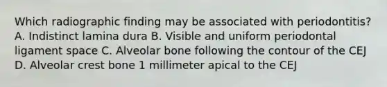 Which radiographic finding may be associated with periodontitis? A. Indistinct lamina dura B. Visible and uniform periodontal ligament space C. Alveolar bone following the contour of the CEJ D. Alveolar crest bone 1 millimeter apical to the CEJ