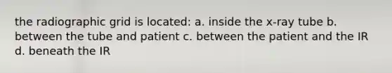 the radiographic grid is located: a. inside the x-ray tube b. between the tube and patient c. between the patient and the IR d. beneath the IR