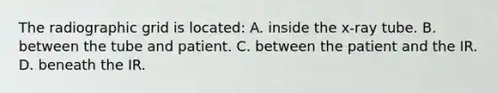 The radiographic grid is located: A. inside the x-ray tube. B. between the tube and patient. C. between the patient and the IR. D. beneath the IR.