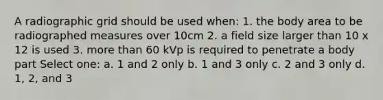 A radiographic grid should be used when: 1. the body area to be radiographed measures over 10cm 2. a field size larger than 10 x 12 is used 3. more than 60 kVp is required to penetrate a body part Select one: a. 1 and 2 only b. 1 and 3 only c. 2 and 3 only d. 1, 2, and 3