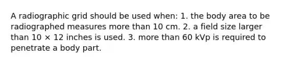 A radiographic grid should be used when: 1. the body area to be radiographed measures more than 10 cm. 2. a field size larger than 10 × 12 inches is used. 3. more than 60 kVp is required to penetrate a body part.