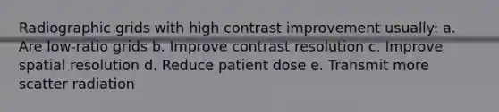 Radiographic grids with high contrast improvement usually: a. Are low-ratio grids b. Improve contrast resolution c. Improve spatial resolution d. Reduce patient dose e. Transmit more scatter radiation