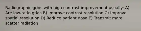 Radiographic grids with high contrast improvement usually: A) Are low-ratio grids B) Improve contrast resolution C) Improve spatial resolution D) Reduce patient dose E) Transmit more scatter radiation