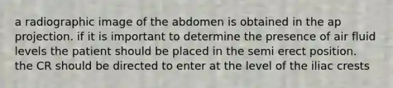 a radiographic image of the abdomen is obtained in the ap projection. if it is important to determine the presence of air fluid levels the patient should be placed in the semi erect position. the CR should be directed to enter at the level of the iliac crests