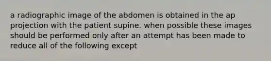 a radiographic image of the abdomen is obtained in the ap projection with the patient supine. when possible these images should be performed only after an attempt has been made to reduce all of the following except