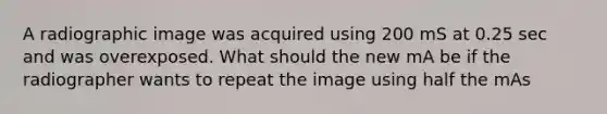 A radiographic image was acquired using 200 mS at 0.25 sec and was overexposed. What should the new mA be if the radiographer wants to repeat the image using half the mAs